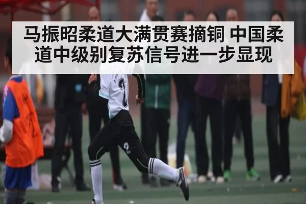 马振昭柔道大满贯赛摘铜 中国柔道中级别复苏信号进一步显现 - jjb